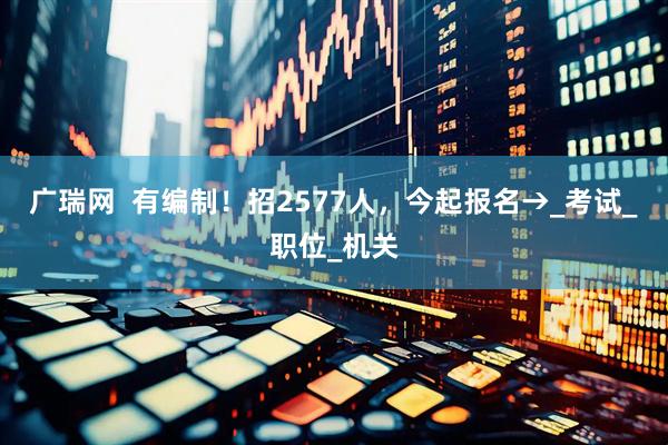 广瑞网  有编制！招2577人，今起报名→_考试_职位_机关