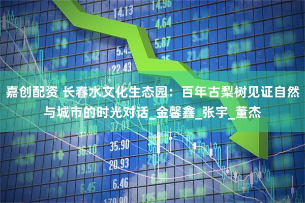 嘉创配资 长春水文化生态园：百年古梨树见证自然与城市的时光对话_金馨鑫_张宇_董杰