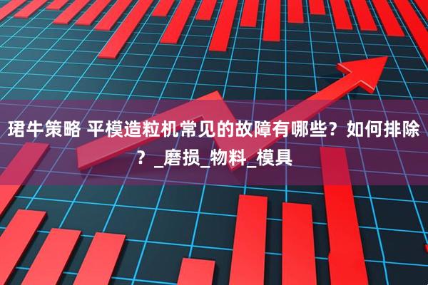 珺牛策略 平模造粒机常见的故障有哪些？如何排除？_磨损_物料_模具