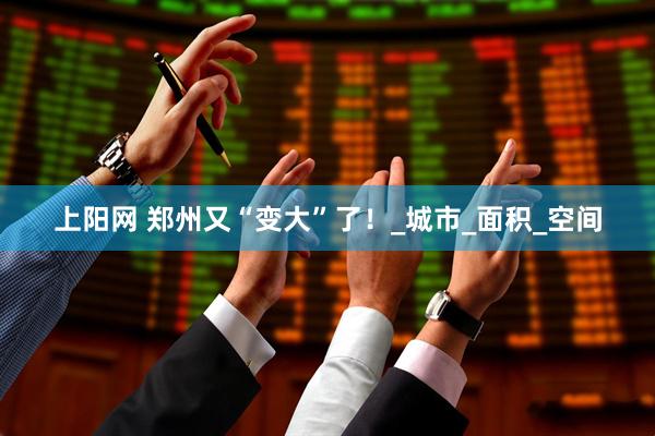 上阳网 郑州又“变大”了！_城市_面积_空间