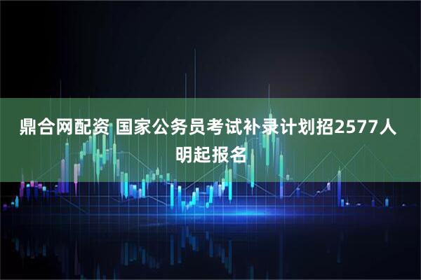 鼎合网配资 国家公务员考试补录计划招2577人 明起报名