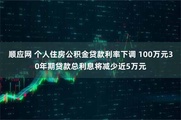 顺应网 个人住房公积金贷款利率下调 100万元30年期贷款总利息将减少近5万元