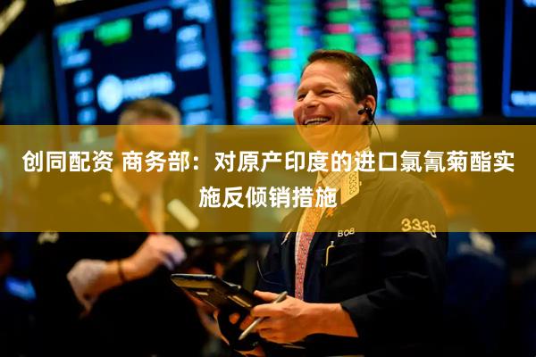 创同配资 商务部：对原产印度的进口氯氰菊酯实施反倾销措施