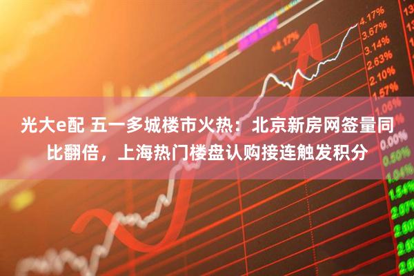 光大e配 五一多城楼市火热：北京新房网签量同比翻倍，上海热门楼盘认购接连触发积分