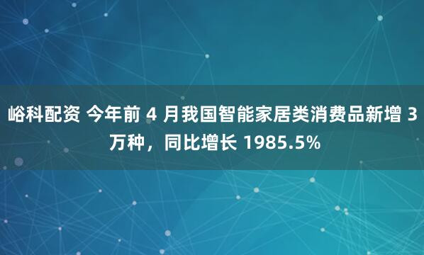 峪科配资 今年前 4 月我国智能家居类消费品新增 3 万种，同比增长 1985.5%
