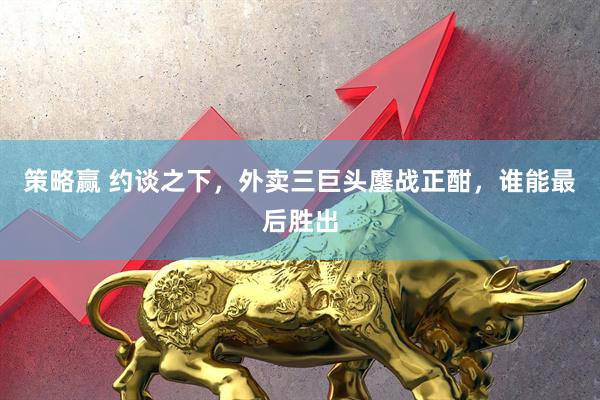 策略赢 约谈之下，外卖三巨头鏖战正酣，谁能最后胜出