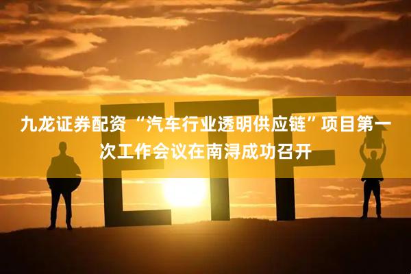 九龙证券配资 “汽车行业透明供应链”项目第一次工作会议在南浔成功召开
