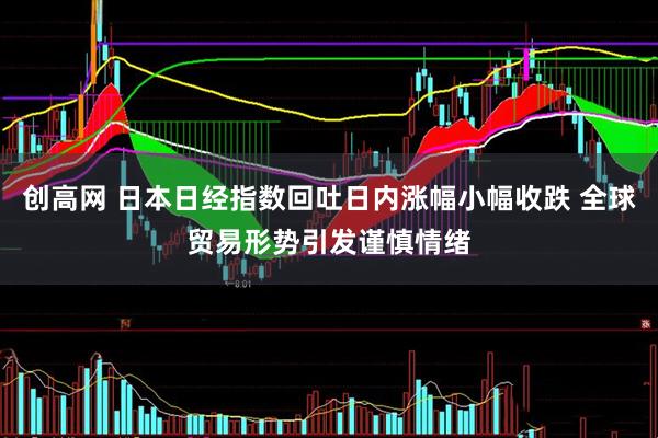 创高网 日本日经指数回吐日内涨幅小幅收跌 全球贸易形势引发谨慎情绪
