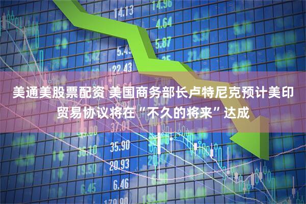 美通美股票配资 美国商务部长卢特尼克预计美印贸易协议将在“不久的将来”达成