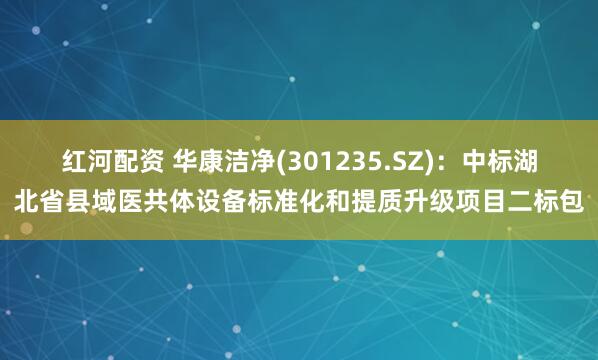红河配资 华康洁净(301235.SZ)：中标湖北省县域医共体设备标准化和提质升级项目二标包
