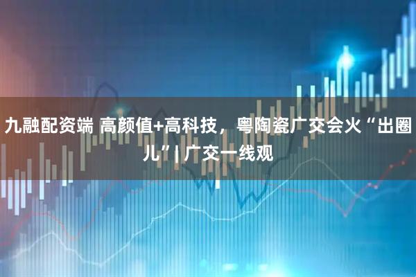 九融配资端 高颜值+高科技，粤陶瓷广交会火“出圈儿”| 广交一线观