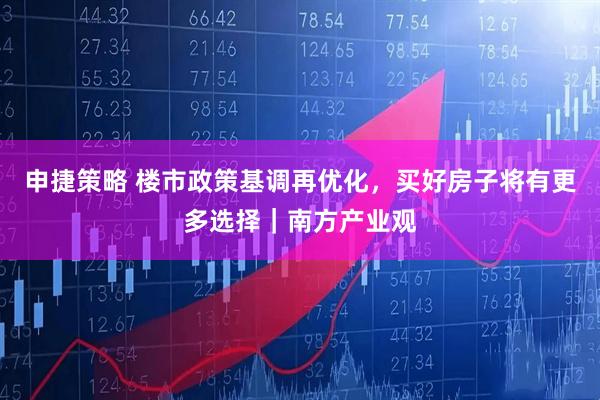 申捷策略 楼市政策基调再优化，买好房子将有更多选择｜南方产业观