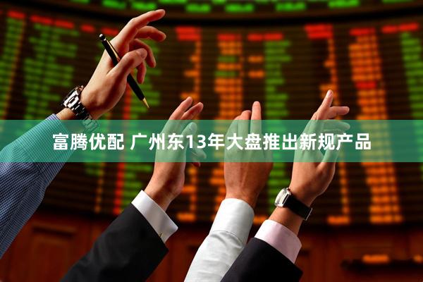 富腾优配 广州东13年大盘推出新规产品