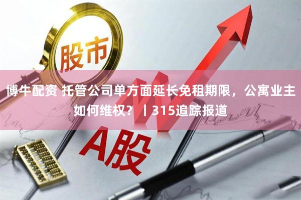 博牛配资 托管公司单方面延长免租期限，公寓业主如何维权？丨315追踪报道