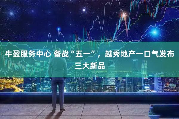 牛盈服务中心 备战“五一”，越秀地产一口气发布三大新品
