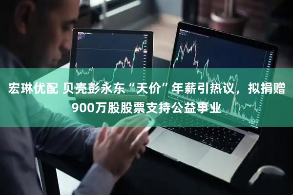 宏琳优配 贝壳彭永东“天价”年薪引热议，拟捐赠900万股股票支持公益事业