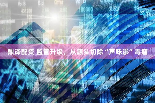 鼎泽配资 监管升级，从源头切除“声味渗”毒瘤