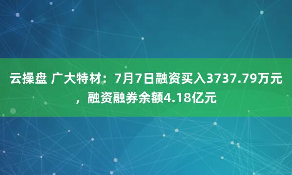 云操盘 广大特材：7月7日融资买入3737.79万元，融资融券余额4.18亿元