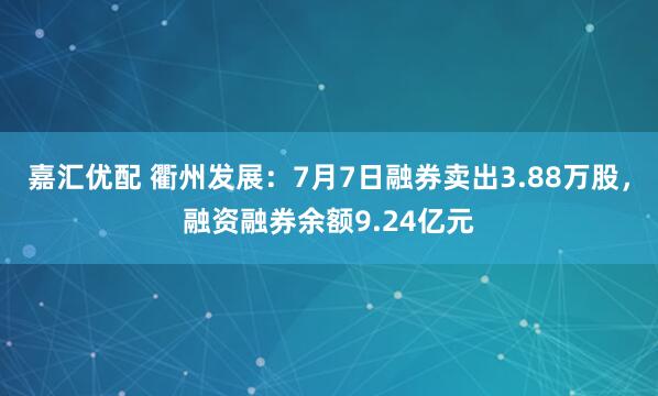 嘉汇优配 衢州发展：7月7日融券卖出3.88万股，融资融券余额9.24亿元