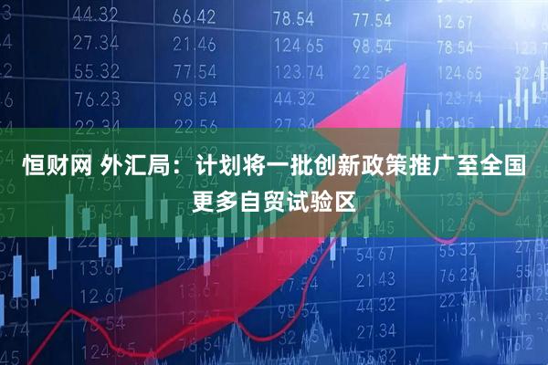 恒财网 外汇局：计划将一批创新政策推广至全国更多自贸试验区