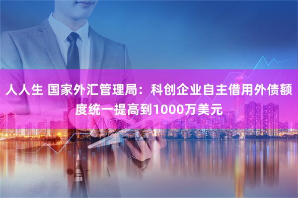 人人生 国家外汇管理局：科创企业自主借用外债额度统一提高到1000万美元