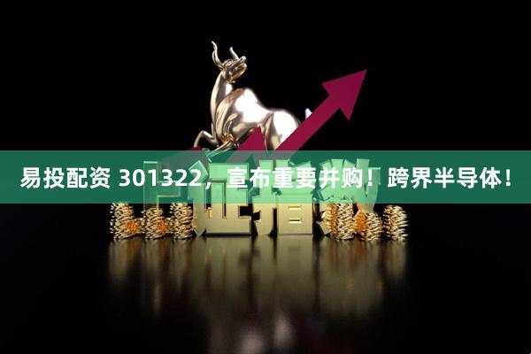 易投配资 301322，宣布重要并购！跨界半导体！