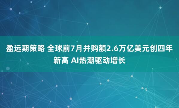 盈远期策略 全球前7月并购额2.6万亿美元创四年新高 AI热潮驱动增长