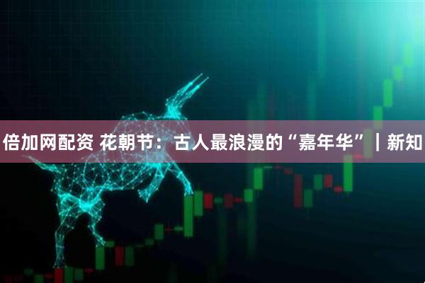 倍加网配资 花朝节：古人最浪漫的“嘉年华”｜新知