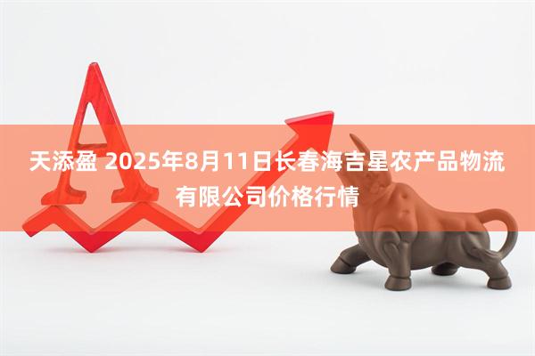天添盈 2025年8月11日长春海吉星农产品物流有限公司价格行情