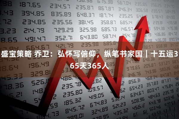 盛宝策略 乔卫：弘怀写俯仰，纵笔书家国｜十五运365天365人