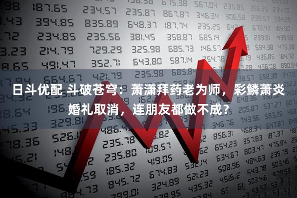 日斗优配 斗破苍穹：萧潇拜药老为师，彩鳞萧炎婚礼取消，连朋友都做不成？
