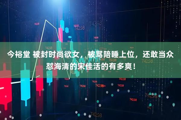 今裕堂 被封时尚欲女，被骂陪睡上位，还敢当众怼海清的宋佳活的有多爽！