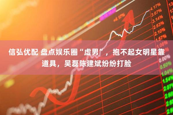 信弘优配 盘点娱乐圈“虚男”，抱不起女明星靠道具，吴磊陈建斌纷纷打脸