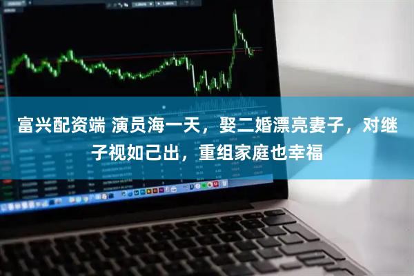 富兴配资端 演员海一天，娶二婚漂亮妻子，对继子视如己出，重组家庭也幸福