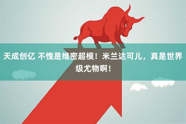 天成创亿 不愧是维密超模！米兰达可儿，真是世界级尤物啊！