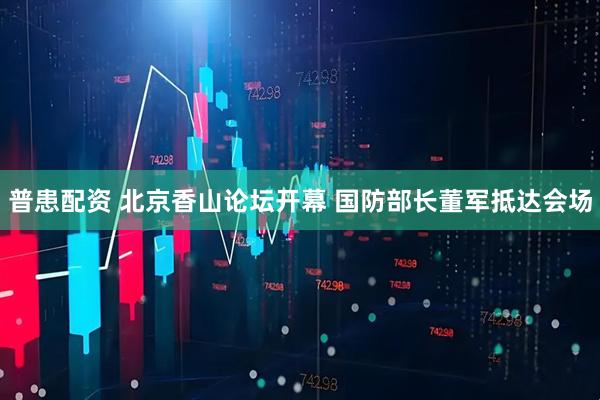 普患配资 北京香山论坛开幕 国防部长董军抵达会场