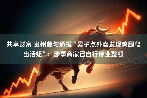 共享财富 贵州都匀通报“男子点外卖发现鸡腿爬出活蛆”：涉事商家已自行停业整顿