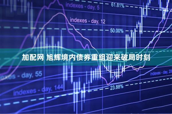 加配网 旭辉境内债券重组迎来破局时刻