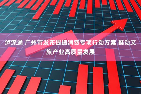 泸深通 广州市发布提振消费专项行动方案 推动文旅产业高质量发展