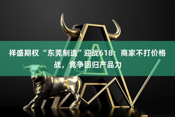 祥盛期权 “东莞制造”迎战618：商家不打价格战，竞争回归产品力