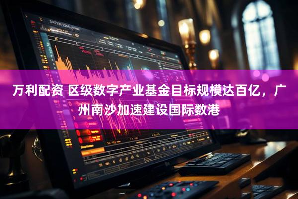 万利配资 区级数字产业基金目标规模达百亿，广州南沙加速建设国际数港