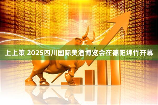 上上策 2025四川国际美酒博览会在德阳绵竹开幕
