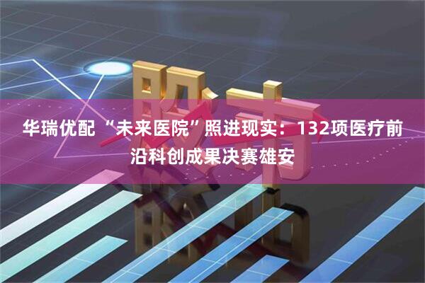 华瑞优配 “未来医院”照进现实：132项医疗前沿科创成果决赛雄安