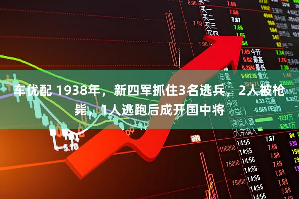 车优配 1938年，新四军抓住3名逃兵，2人被枪毙，1人逃跑后成开国中将