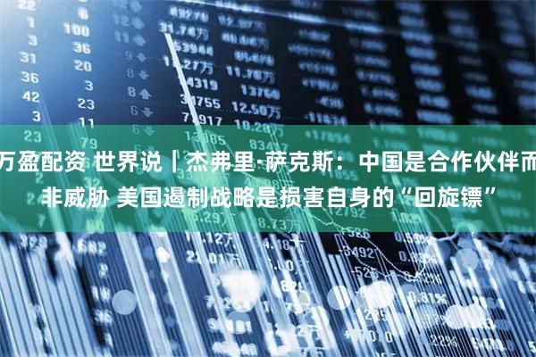 万盈配资 世界说｜杰弗里·萨克斯：中国是合作伙伴而非威胁 美国遏制战略是损害自身的“回旋镖”