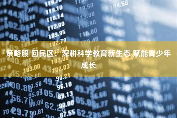 策略股 回民区：深耕科学教育新生态 赋能青少年成长
