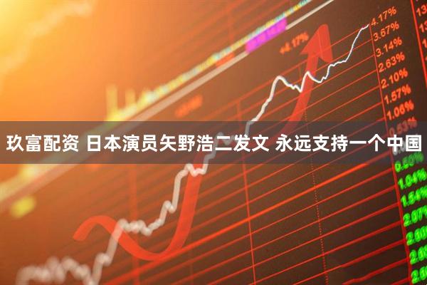 玖富配资 日本演员矢野浩二发文 永远支持一个中国