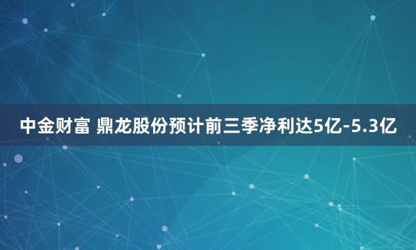 中金财富 鼎龙股份预计前三季净利达5亿-5.3亿