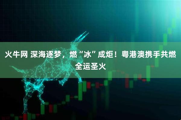 火牛网 深海逐梦，燃“冰”成炬！粤港澳携手共燃全运圣火