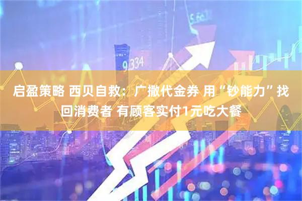 启盈策略 西贝自救：广撒代金券 用“钞能力”找回消费者 有顾客实付1元吃大餐